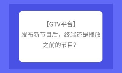 【GTV平臺】發布新節目后，終端還是播放之前的節目？